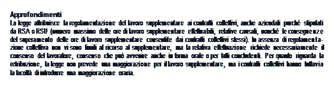 Casella di testo: Approfondimenti  La legge attribuisce la regolamentazione del lavoro supplementare ai contratti collettivi, anche aziendali purché stipulati da RSA o RSU (numero massimo delle ore di lavoro supplementare effettuabili, relative causali, nonché le conseguenze del superamento delle ore di lavoro supplementare consentite dai contratti collettivi stessi). In assenza di regolamenta- zione collettiva non vi sono limiti al ricorso al supplementare, ma la relativa effettuazione richiede necessariamente il consenso del lavoratore, consenso che può avvenire anche in forma orale o per fatti concludenti. Per quanto riguarda la retribuzione, la legge non prevede una maggiorazione per il lavoro supplementare, ma i contratti collettivi hanno tuttavia la facoltà di introdurre una maggiorazione oraria.  